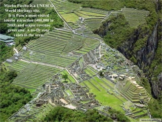 Machu Picchu is a UNESCO World Heritage site.  It is Peru’s most visited tourist attraction (400,000 in 2003) and major revenue generator. A no-fly zone exists in the area. 