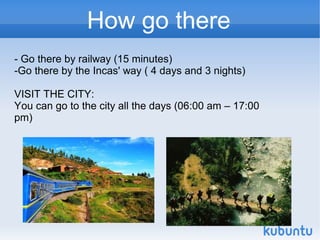 How go there
- Go there by railway (15 minutes)
-Go there by the Incas' way ( 4 days and 3 nights)

VISIT THE CITY:
You can go to the city all the days (06:00 am – 17:00
pm)
 
