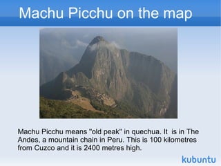 Machu Picchu on the map




Machu Picchu means ''old peak'' in quechua. It is in The
Andes, a mountain chain in Peru. This is 100 kilometres
from Cuzco and it is 2400 metres high.
 