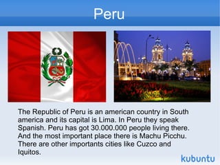 Peru




The Republic of Peru is an american country in South
america and its capital is Lima. In Peru they speak
Spanish. Peru has got 30.000.000 people living there.
And the most important place there is Machu Picchu.
There are other importants cities like Cuzco and
Iquitos.
 