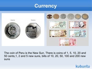 Currency




The coin of Peru is the New Sun. There is coins of 1, 5, 10, 20 and
50 cents,1, 2 and 5 new suns, bills of 10, 20, 50, 100 and 200 new
suns
 