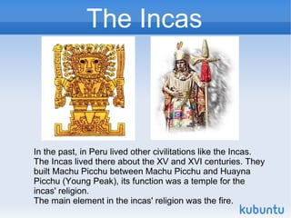 The Incas



In the past, in Peru lived other civilitations like the Incas.
The Incas lived there about the XV and XVI centuries. They
built Machu Picchu between Machu Picchu and Huayna
Picchu (Young Peak), its function was a temple for the
incas' religion.
The main element in the incas' religion was the fire.
 