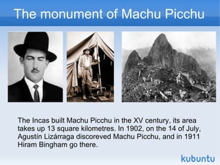 The monument of Machu Picchu




The Incas built Machu Picchu in the XV century, its area
takes up 13 square kilometres. In 1902, on the 14 of July,
Agustín Lizárraga discoreved Machu Picchu, and in 1911
Hiram Bingham go there.
 