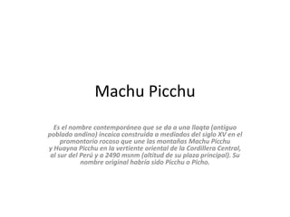 Machu Picchu
Es el nombre contemporáneo que se da a una llaqta (antiguo
poblado andino) incaica construida a mediados del siglo XV en el
promontorio rocoso que une las montañas Machu Picchu
y Huayna Picchu en la vertiente oriental de la Cordillera Central,
al sur del Perú y a 2490 msnm (altitud de su plaza principal). Su
nombre original habría sido Picchu o Picho.
 