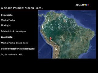 A cidade Perdida: Machu Picchu
Designação:

Machu Picchu
Tipologia:
Património Arqueológico

Localização:
Machu Picchu, Cusco, Peru
Data da descoberta arqueológica:
24, de Junho de 1911.

 