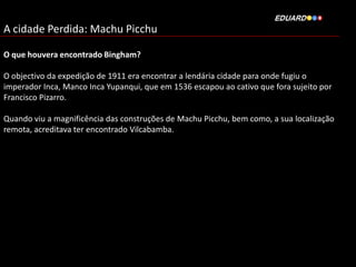 A cidade Perdida: Machu Picchu
O que houvera encontrado Bingham?
O objectivo da expedição de 1911 era encontrar a lendária cidade para onde fugiu o
imperador Inca, Manco Inca Yupanqui, que em 1536 escapou ao cativo que fora sujeito por
Francisco Pizarro.
Quando viu a magnificência das construções de Machu Picchu, bem como, a sua localização
remota, acreditava ter encontrado Vilcabamba.

 