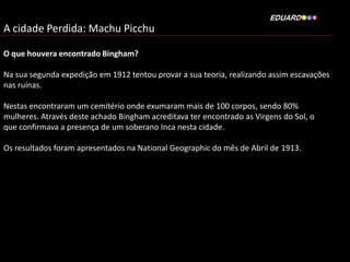 A cidade Perdida: Machu Picchu
O que houvera encontrado Bingham?
Na sua segunda expedição em 1912 tentou provar a sua teoria, realizando assim escavações
nas ruínas.
Nestas encontraram um cemitério onde exumaram mais de 100 corpos, sendo 80%
mulheres. Através deste achado Bingham acreditava ter encontrado as Virgens do Sol, o
que confirmava a presença de um soberano Inca nesta cidade.
Os resultados foram apresentados na National Geographic do mês de Abril de 1913.

 