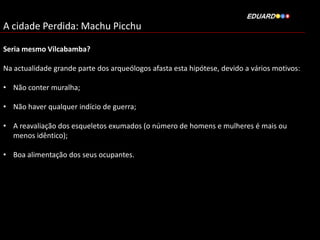 A cidade Perdida: Machu Picchu
Seria mesmo Vilcabamba?
Na actualidade grande parte dos arqueólogos afasta esta hipótese, devido a vários motivos:
• Não conter muralha;
• Não haver qualquer indício de guerra;
• A reavaliação dos esqueletos exumados (o número de homens e mulheres é mais ou
menos idêntico);
• Boa alimentação dos seus ocupantes.

 