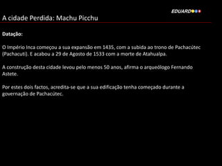 A cidade Perdida: Machu Picchu
Datação:
O Império Inca começou a sua expansão em 1435, com a subida ao trono de Pachacútec
(Pachacuti). E acabou a 29 de Agosto de 1533 com a morte de Atahualpa.
A construção desta cidade levou pelo menos 50 anos, afirma o arqueólogo Fernando
Astete.
Por estes dois factos, acredita-se que a sua edificação tenha começado durante a
governação de Pachacútec.

 
