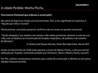 A cidade Perdida: Machu Picchu
Fora mesmo Pachacuti que ordenou a construção?
No nome do Sapa Inca reside uma possível pista. Pois, o seu significado em quéchua é
“Aquele que refaz o mundo”.
Efectivamente, uma fonte posterior confirma este rei como um grande construtor:

“Tendo alargado o seu império com tantas e tão vastas províncias, durante o resto da sua
vida, este rei dedicou-se à construção de templos magníficos, de palácios e de castelos
fortificados.”
In Historia del Nuevo Mundo, Padre Bernabé Cobo, Século XVII
Existe um documento de 1568 onde aparece o nome de Machu Picchu, e diz que esta foi
edificada por Yupanki, conhecido também por Pachacuti. (Seria a Machu Picchu actual?)
Por fim, análises comparativas mostram que o estilo de construção é idêntico ao de outros
datados daquele período.

 