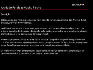 A cidade Perdida: Machu Picchu
Descrição:
Cidade/complexo religioso construída num estreito cume na cordilheira dos Andes a 2.450
altitude, perto do rio Urubamba.
A cidade é sustentada por socalcos, que servem como terreno de cultivo bem como um
sistema inovador de drenagem. De igual modo, está assente sobre uma plataforma feita de
granito branco, terra pedregosa e terra superficial.
No seu topo encontram-se mais de 200 estruturas com pedras de granito elegantemente
cortadas sem qualquer tipo de gravuras: casas; templos, canais de água; fontes; e pequenos
lagos. Estas foram construídas através de uma pedreira dentro da cidade.

Os monumentos mais emblemáticos são: o templo do Sol; o templo das janelas cegas ;o
templo do condor; o templo das três janelas; e o intihuatana.

 