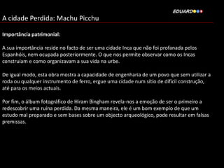 A cidade Perdida: Machu Picchu
Importância patrimonial:
A sua importância reside no facto de ser uma cidade Inca que não foi profanada pelos
Espanhóis, nem ocupada posteriormente. O que nos permite observar como os Incas
construíam e como organizavam a sua vida na urbe.
De igual modo, esta obra mostra a capacidade de engenharia de um povo que sem utilizar a
roda ou qualquer instrumento de ferro, ergue uma cidade num sítio de difícil construção,
até para os meios actuais.
Por fim, o álbum fotográfico de Hiram Bingham revela-nos a emoção de ser o primeiro a
redescobrir uma ruína perdida. Da mesma maneira, ele é um bom exemplo de que um
estudo mal preparado e sem bases sobre um objecto arqueológico, pode resultar em falsas
premissas.

 