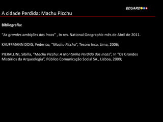 A cidade Perdida: Machu Picchu
Bibliografia:
“As grandes ambições dos Incas” , In rev. National Geographic mês de Abril de 2011.
KAUFFMANN DOIG, Federico, “Machu Picchu”, Tesoro Inca, Lima, 2006;
PIERALLINI, Sibilla, “Machu Picchu: A Montanha Perdida dos Incas”, In “Os Grandes
Mistérios da Arqueologia”, Público Comunicação Social SA., Lisboa, 2009;

 