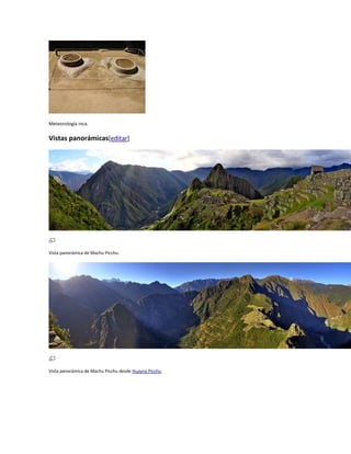 Meteorología inca.

Vistas panorámicas[editar]

Vista panorámica de Machu Picchu.

Vista panorámica de Machu Picchu desde Huayna Picchu.

 