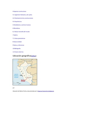 4 Aspectos constructivos
4.1 Ingeniería hidráulica y de suelos
4.2 Orientación de las construcciones
4.3 Arquitectura
5 Alrededores y caminos incaicos
6 Miscelánea
6.1 Nueva maravilla del mundo
7 Galería
7.1 Vistas panorámicas
8 Véase también
9 Notas y referencias
10 Bibliografía
11 Enlaces externos

Ubicación geográfica[editar]

Ubicación de Machu Picchu, documentada por la Agencia Central de Inteligencia.

 