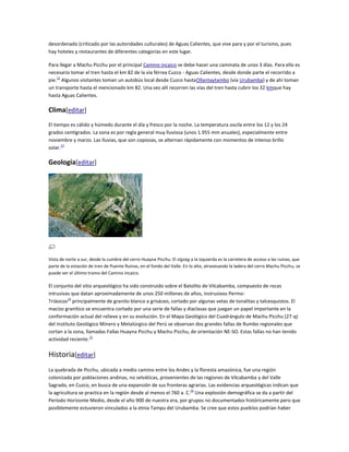 desordenado (criticado por las autoridades culturales) de Aguas Calientes, que vive para y por el turismo, pues
hay hoteles y restaurantes de diferentes categorías en este lugar.
Para llegar a Machu Picchu por el principal Camino incaico se debe hacer una caminata de unos 3 días. Para ello es
necesario tomar el tren hasta el km 82 de la vía férrea Cuzco - Aguas Calientes, desde donde parte el recorrido a
pie.12 Algunos visitantes toman un autobús local desde Cuzco hastaOllantaytambo (vía Urubamba) y de ahí toman
un transporte hasta el mencionado km 82. Una vez allí recorren las vías del tren hasta cubrir los 32 kmque hay
hasta Aguas Calientes.

Clima[editar]
El tiempo es cálido y húmedo durante el día y fresco por la noche. La temperatura oscila entre los 12 y los 24
grados centígrados. La zona es por regla general muy lluviosa (unos 1.955 mm anuales), especialmente entre
noviembre y marzo. Las lluvias, que son copiosas, se alternan rápidamente con momentos de intenso brillo
solar.13

Geología[editar]

Vista de norte a sur, desde la cumbre del cerro Huayna Picchu. El zigzag a la izquierda es la carretera de acceso a las ruinas, que
parte de la estación de tren de Puente Ruinas, en el fondo del Valle. En lo alto, atravesando la ladera del cerro Machu Picchu, se
puede ver el último tramo del Camino incaico.

El conjunto del sitio arqueológico ha sido construido sobre el Batolito de Vilcabamba, compuesto de rocas
intrusivas que datan aproximadamente de unos 250 millones de años, instrusivos PermoTriásicos14 principalmente de granito blanco a grisáceo, cortado por algunas vetas de tonalitas y talcesquistos. El
macizo granítico se encuentra cortado por una serie de fallas y diaclasas que juegan un papel importante en la
conformación actual del relieve y en su evolución. En el Mapa Geológico del Cuadrángulo de Machu Picchu (27-q)
del Instituto Geológico Minero y Metalúrgico del Perú se observan dos grandes fallas de Rumbo regionales que
cortan a la zona, llamadas Fallas Huayna Picchu y Machu Picchu, de orientación NE-SO. Estas fallas no han tenido
actividad reciente.15

Historia[editar]
La quebrada de Picchu, ubicada a medio camino entre los Andes y la floresta amazónica, fue una región
colonizada por poblaciones andinas, no selváticas, provenientes de las regiones de Vilcabamba y del Valle
Sagrado, en Cuzco, en busca de una expansión de sus fronteras agrarias. Las evidencias arqueológicas indican que
la agricultura se practica en la región desde al menos el 760 a. C.16 Una explosión demográfica se da a partir del
Período Horizonte Medio, desde el año 900 de nuestra era, por grupos no documentados históricamente pero que
posiblemente estuvieron vinculados a la etnia Tampu del Urubamba. Se cree que estos pueblos podrían haber

 