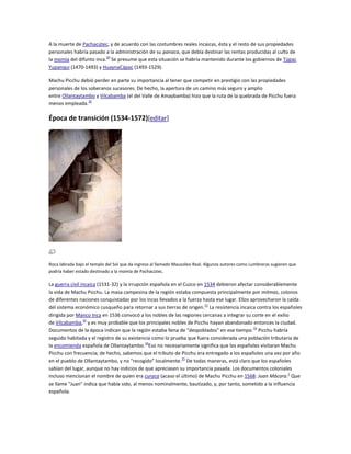 A la muerte de Pachacútec, y de acuerdo con las costumbres reales incaicas, ésta y el resto de sus propiedades
personales habría pasado a la administración de su panaca, que debía destinar las rentas producidas al culto de
la momia del difunto inca.29 Se presume que esta situación se habría mantenido durante los gobiernos de Túpac
Yupanqui (1470-1493) y HuaynaCápac (1493-1529).
Machu Picchu debió perder en parte su importancia al tener que competir en prestigio con las propiedades
personales de los soberanos sucesores. De hecho, la apertura de un camino más seguro y amplio
entre Ollantaytambo y Vilcabamba (el del Valle de Amaybamba) hizo que la ruta de la quebrada de Picchu fuera
menos empleada.30

Época de transición (1534-1572)[editar]

Roca labrada bajo el templo del Sol que da ingreso al llamado Mausoleo Real. Algunos autores como Lumbreras sugieren que
podría haber estado destinado a la momia de Pachacútec.

La guerra civil incaica (1531-32) y la irrupción española en el Cuzco en 1534 debieron afectar considerablemente
la vida de Machu Picchu. La masa campesina de la región estaba compuesta principalmente por mitmas, colonos
de diferentes naciones conquistadas por los incas llevados a la fuerza hasta ese lugar. Ellos aprovecharon la caída
del sistema económico cusqueño para retornar a sus tierras de origen. 31 La resistencia incaica contra los españoles
dirigida por Manco Inca en 1536 convocó a los nobles de las regiones cercanas a integrar su corte en el exilio
de Vilcabamba,32 y es muy probable que los principales nobles de Picchu hayan abandonado entonces la ciudad.
Documentos de la época indican que la región estaba llena de "despoblados" en ese tiempo. 33 Picchu habría
seguido habitada y el registro de su existencia como lo prueba que fuera considerada una población tributaria de
la encomienda española de Ollantaytambo.34Eso no necesariamente significa que los españoles visitaran Machu
Picchu con frecuencia; de hecho, sabemos que el tributo de Picchu era entregado a los españoles una vez por año
en el pueblo de Ollantaytambo, y no "recogido" localmente.35 De todas maneras, está claro que los españoles
sabían del lugar, aunque no hay indicios de que apreciasen su importancia pasada. Los documentos coloniales
incluso mencionan el nombre de quien era curaca (acaso el último) de Machu Picchu en 1568: Juan Mácora.1 Que
se llame "Juan" indica que había sido, al menos nominalmente, bautizado, y, por tanto, sometido a la influencia
española.

 