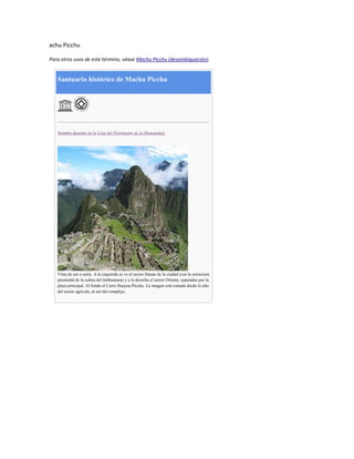 achu Picchu
Para otros usos de este término, véase Machu Picchu (desambiguación).

Santuario histórico de Machu Picchu

Nombre descrito en la Lista del Patrimonio de la Humanidad.

Vista de sur a norte. A la izquierda se ve el sector Hanan de la ciudad (con la estructura
piramidal de la colina del Intihuatana) y a la derecha el sector Oriente, separadas por la
plaza principal. Al fondo el Cerro Huayna Picchu. La imagen está tomada desde lo alto
del sector agrícola, al sur del complejo.

 