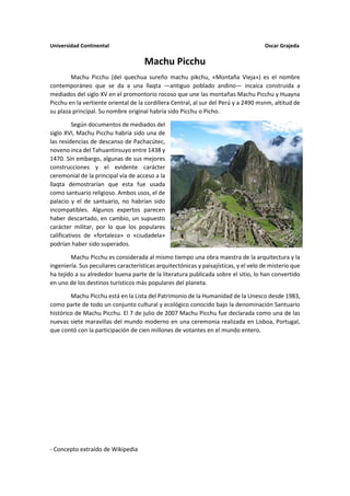 Universidad Continental Oscar Grajeda
Machu Picchu
Machu Picchu (del quechua sureño machu pikchu, «Montaña Vieja») es el nombre
contemporáneo que se da a una llaqta —antiguo poblado andino— incaica construida a
mediados del siglo XV en el promontorio rocoso que une las montañas Machu Picchu y Huayna
Picchu en la vertiente oriental de la cordillera Central, al sur del Perú y a 2490 msnm, altitud de
su plaza principal. Su nombre original habría sido Picchu o Picho.
Según documentos de mediados del
siglo XVI, Machu Picchu habría sido una de
las residencias de descanso de Pachacútec,
noveno inca del Tahuantinsuyo entre 1438 y
1470. Sin embargo, algunas de sus mejores
construcciones y el evidente carácter
ceremonial de la principal vía de acceso a la
llaqta demostrarían que esta fue usada
como santuario religioso. Ambos usos, el de
palacio y el de santuario, no habrían sido
incompatibles. Algunos expertos parecen
haber descartado, en cambio, un supuesto
carácter militar, por lo que los populares
calificativos de «fortaleza» o «ciudadela»
podrían haber sido superados.
Machu Picchu es considerada al mismo tiempo una obra maestra de la arquitectura y la
ingeniería. Sus peculiares características arquitectónicas y paisajísticas, y el velo de misterio que
ha tejido a su alrededor buena parte de la literatura publicada sobre el sitio, lo han convertido
en uno de los destinos turísticos más populares del planeta.
Machu Picchu está en la Lista del Patrimonio de la Humanidad de la Unesco desde 1983,
como parte de todo un conjunto cultural y ecológico conocido bajo la denominación Santuario
histórico de Machu Picchu. El 7 de julio de 2007 Machu Picchu fue declarada como una de las
nuevas siete maravillas del mundo moderno en una ceremonia realizada en Lisboa, Portugal,
que contó con la participación de cien millones de votantes en el mundo entero.
- Concepto extraído de Wikipedia
 