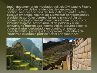 Según documentos de mediados del siglo XVI, Machu Picchu 
habría sido una de las residencias de descanso de 
Pachacutec, noveno Inca del Tahuantinsuyo entre 1438 y 
1470. Sin embargo, algunas de sus mejores construcciones y 
el evidente carácter ceremonial de la principal via de 
acceso a la llaqta demostrarían que esta fue usada como 
santuario religioso. Ambos usos, el de palacio y el de 
santuario, no habrían sido incompatibles. Algunos expertos 
parecen haber descartado, en cambio, un supuesto 
carácter militar, por lo que los populares calificativos de 
fortaleza o ciudadela podrían haber sido superados. 
 