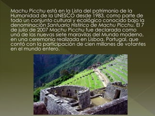 Machu Picchu está en la Lista del patrimonio de la 
Humanidad de la UNESCO desde 1983, como parte de 
todo un conjunto cultural y ecológico conocido bajo la 
denominación Santuario Histirico de Machu Picchu. El 7 
de julio de 2007 Machu Picchu fue declarada como 
una de las nuevas siete maravilas del Mundo moderno, 
en una ceremonia realizada en Lisboa, Portugal, que 
contó con la participación de cien millones de votantes 
en el mundo entero. 
