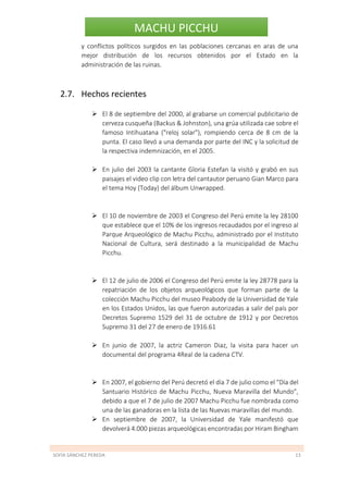 SOFÍA SÁNCHEZ PEREDA 13
MACHU PICCHU
y conflictos políticos surgidos en las poblaciones cercanas en aras de una
mejor distribución de los recursos obtenidos por el Estado en la
administración de las ruinas.
2.7. Hechos recientes
 El 8 de septiembre del 2000, al grabarse un comercial publicitario de
cerveza cusqueña (Backus & Johnston), una grúa utilizada cae sobre el
famoso Intihuatana ("reloj solar"), rompiendo cerca de 8 cm de la
punta. El caso llevó a una demanda por parte del INC y la solicitud de
la respectiva indemnización, en el 2005.
 En julio del 2003 la cantante Gloria Estefan la visitó y grabó en sus
paisajes el video clip con letra del cantautor peruano Gian Marco para
el tema Hoy (Today) del álbum Unwrapped.
 El 10 de noviembre de 2003 el Congreso del Perú emite la ley 28100
que establece que el 10% de los ingresos recaudados por el ingreso al
Parque Arqueológico de Machu Picchu, administrado por el Instituto
Nacional de Cultura, será destinado a la municipalidad de Machu
Picchu.
 El 12 de julio de 2006 el Congreso del Perú emite la ley 28778 para la
repatriación de los objetos arqueológicos que forman parte de la
colección Machu Picchu del museo Peabody de la Universidad de Yale
en los Estados Unidos, las que fueron autorizadas a salir del país por
Decretos Supremo 1529 del 31 de octubre de 1912 y por Decretos
Supremo 31 del 27 de enero de 1916.61
 En junio de 2007, la actriz Cameron Diaz, la visita para hacer un
documental del programa 4Real de la cadena CTV.
 En 2007, el gobierno del Perú decretó el día 7 de julio como el "Día del
Santuario Histórico de Machu Picchu, Nueva Maravilla del Mundo",
debido a que el 7 de julio de 2007 Machu Picchu fue nombrada como
una de las ganadoras en la lista de las Nuevas maravillas del mundo.
 En septiembre de 2007, la Universidad de Yale manifestó que
devolverá 4.000 piezas arqueológicas encontradas por Hiram Bingham
 