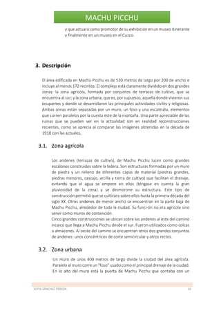 SOFÍA SÁNCHEZ PEREDA 14
MACHU PICCHU
y que actuará como promotor de su exhibición en un museo itinerante
y finalmente en un museo en el Cuzco.
3. Descripción
El área edificada en Machu Picchu es de 530 metros de largo por 200 de ancho e
incluye al menos 172 recintos. El complejo está claramente dividido en dos grandes
zonas: la zona agrícola, formada por conjuntos de terrazas de cultivo, que se
encuentra al sur; y la zona urbana, que es, por supuesto, aquella donde vivieron sus
ocupantes y donde se desarrollaron las principales actividades civiles y religiosas.
Ambas zonas están separadas por un muro, un foso y una escalinata, elementos
que corren paralelos por la cuesta este de la montaña. Una parte apreciable de las
ruinas que se pueden ver en la actualidad son en realidad reconstrucciones
recientes, como se aprecia al comparar las imágenes obtenidas en la década de
1910 con las actuales.
3.1. Zona agrícola
Los andenes (terrazas de cultivo), de Machu Picchu lucen como grandes
escalones construidos sobre la ladera. Son estructuras formadas por un muro
de piedra y un relleno de diferentes capas de material (piedras grandes,
piedras menores, cascajo, arcilla y tierra de cultivo) que facilitan el drenaje,
evitando que el agua se empoce en ellos (téngase en cuenta la gran
pluviosidad de la zona) y se desmorone su estructura. Este tipo de
construcción permitió que se cultivara sobre ellos hasta la primera década del
siglo XX. Otros andenes de menor ancho se encuentran en la parte baja de
Machu Picchu, alrededor de toda la ciudad. Su funci-ón no era agrícola sino
servir como muros de contención.
Cinco grandes construcciones se ubican sobre los andenes al este del camino
incaico que llega a Machu Picchu desde el sur. Fueron utilizados como colcas
o almacenes. Al oeste del camino se encuentran otros dos grandes conjuntos
de andenes: unos concéntricos de corte semicircular y otros rectos.
3.2. Zona urbana
Un muro de unos 400 metros de largo divide la ciudad del área agrícola.
Paralelo al muro corre un "foso" usado como el principal drenaje de la ciudad.
En lo alto del muro está la puerta de Machu Picchu que contaba con un
 
