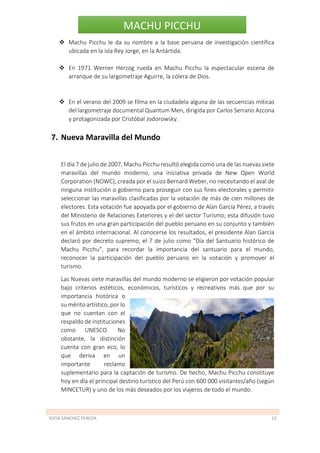 SOFÍA SÁNCHEZ PEREDA 23
MACHU PICCHU
 Machu Picchu le da su nombre a la base peruana de investigación científica
ubicada en la isla Rey Jorge, en la Antártida.
 En 1971 Werner Herzog rueda en Machu Picchu la espectacular escena de
arranque de su largometraje Aguirre, la cólera de Dios.
 En el verano del 2009 se filma en la ciudadela alguna de las secuencias míticas
del largometraje documental Quantum Men, dirigida por Carlos Serrano Azcona
y protagonizada por Cristóbal Jodorowsky.
7. Nueva Maravilla del Mundo
El día 7 de julio de 2007, Machu Picchu resultó elegida como una de las nuevas siete
maravillas del mundo moderno, una iniciativa privada de New Open World
Corporation (NOWC), creada por el suizo Bernard Weber, no necesitando el aval de
ninguna institución o gobierno para proseguir con sus fines electorales y permitir
seleccionar las maravillas clasificadas por la votación de más de cien millones de
electores. Esta votación fue apoyada por el gobierno de Alan García Pérez, a través
del Ministerio de Relaciones Exteriores y el del sector Turismo; esta difusión tuvo
sus frutos en una gran participación del pueblo peruano en su conjunto y también
en el ámbito internacional. Al conocerse los resultados, el presidente Alan García
declaró por decreto supremo, el 7 de julio como "Día del Santuario histórico de
Machu Picchu", para recordar la importancia del santuario para el mundo,
reconocer la participación del pueblo peruano en la votación y promover el
turismo.
Las Nuevas siete maravillas del mundo moderno se eligieron por votación popular
bajo criterios estéticos, económicos, turísticos y recreativos más que por su
importancia histórica o
su mérito artístico, por lo
que no cuentan con el
respaldo de instituciones
como UNESCO. No
obstante, la distinción
cuenta con gran eco, lo
que deriva en un
importante reclamo
suplementario para la captación de turismo. De hecho, Machu Picchu constituye
hoy en día el principal destino turístico del Perú con 600 000 visitantes/año (según
MINCETUR) y uno de los más deseados por los viajeros de todo el mundo.
 