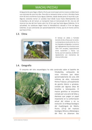 SOFÍA SÁNCHEZ PEREDA 5
MACHU PICCHU
Antiguamente para llegar a Machu Picchu por el principal camino incaico se debe hacer
una caminata de unos tres días. Para ello es necesario tomar un tren o ferrobús hasta
el km 82 de la vía férrea Cuzco-Aguas Calientes, desde donde parte el recorrido a pie.
Algunos visitantes toman un autobús local desde Cuzco hasta Ollantaytambo (vía
Urubamba) y de ahí toman un transporte hasta el mencionado km 82. Una vez allí
recorren las vías del tren hasta cubrir los 32 km que hay hasta Aguas Calientes. En la
actualidad, los autobuses llegan hasta la Hidroeléctrica ubicada a 9 km de Aguas
Calientes, lo que caminando son aproximadamente 3 horas, que es el mismo camino
que hace el tren.
1.3. Clima
El tiempo es cálido y húmedo
durante el día y fresco por la noche.
La temperatura oscila entre los 12 y
los 24 grados centígrados. La zona es
por regla general muy lluviosa (unos
1955 mm anuales), especialmente
entre noviembre y marzo. Las
lluvias, que son copiosas, se alternan
rápidamente con momentos de
intenso brillo solar
1.4. Geografía
El conjunto del sitio arqueológico ha sido construido sobre el batolito de
Vilcabamba, compuesto de
rocas intrusivas que datan
aproximadamente de unos 250
millones de años, instrusivos
Permo-Triásicos principalmente
de granito blanco a grisáceo,
cortado por algunas vetas de
tonalitas y talcesquistos. El
macizo granítico se encuentra
cortado por una serie de fallas y
diaclasas que juegan un papel
importante en la conformación
actual del relieve y en su
evolución. En el Mapa Geológico
del Cuadrángulo de Machu
Picchu (27-q) del Instituto
Geológico Minero y Metalúrgico
del Perú se observan dos
 