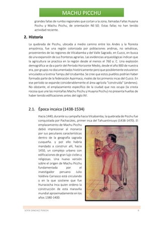 SOFÍA SÁNCHEZ PEREDA 6
MACHU PICCHU
grandes fallas de rumbo regionales que cortan a la zona, llamadas Fallas Huayna
Picchu y Machu Picchu, de orientación NE-SO. Estas fallas no han tenido
actividad reciente.
2. Historia
La quebrada de Picchu, ubicada a medio camino entre los Andes y la floresta
amazónica, fue una región colonizada por poblaciones andinas, no selváticas,
provenientes de las regiones de Vilcabamba y del Valle Sagrado, en Cuzco, en busca
de una expansión de sus fronteras agrarias. Las evidencias arqueológicas indican que
la agricultura se practica en la región desde al menos el 760 a. C. Una explosión
demográfica se da a partir del Período Horizonte Medio, desde el año 900 de nuestra
era, por grupos no documentados históricamente pero que posiblemente estuvieron
vinculados a la etnia Tampu del Urubamba. Se cree que estos pueblos podrían haber
formado parte de la federación Ayarmaca, rivales de los primeros incas del Cuzco. En
ese período se expande considerablemente el área agrícola "construida" (andenes).
No obstante, el emplazamiento específico de la ciudad que nos ocupa (la cresta
rocosa que une las montañas Machu Picchu y Huayna Picchu) no presenta huellas de
haber tenido edificaciones antes del siglo XV.
2.1. Época incaica (1438-1534)
Hacia 1440, durante su campaña hacia Vilcabamba, la quebrada de Picchu fue
conquistada por Pachacútec, primer inca del Tahuantinsuyo (1438-1470). El
emplazamiento de Machu Picchu
debió impresionar al monarca
por sus peculiares características
dentro de la geografía sagrada
cusqueña. y por ello habría
mandado a construir allí, hacia
1450, un complejo urbano con
edificaciones de gran lujo civiles y
religiosas. Una nueva versión
sobre el origen de Machu Picchu
fundamentada por el
investigador peruano Julio
Valdivia Carrasco está circulando
y en la que sostiene que fue
Huiracocha Inca quien ordeno la
construcción de esta maravilla
mundial aproximadamente en los
años 1380-1400.
 