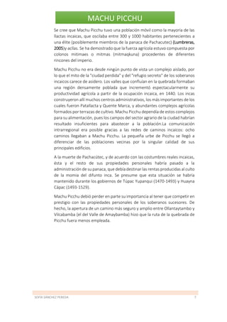 SOFÍA SÁNCHEZ PEREDA 7
MACHU PICCHU
Se cree que Machu Picchu tuvo una población móvil como la mayoría de las
llactas incaicas, que oscilaba entre 300 y 1000 habitantes pertenecientes a
una élite (posiblemente miembros de la panaca de Pachacutec) (Lumbreras,
2005)y acllas. Se ha demostrado que la fuerza agrícola estuvo compuesta por
colonos mitimaes o mitmas (mitmaqkuna) procedentes de diferentes
rincones del imperio.
Machu Picchu no era desde ningún punto de vista un complejo aislado, por
lo que el mito de la "ciudad perdida" y del "refugio secreto" de los soberanos
incaicos carece de asidero. Los valles que confluían en la quebrada formaban
una región densamente poblada que incrementó espectacularmente su
productividad agrícola a partir de la ocupación incaica, en 1440. Los incas
construyeron allí muchos centros administrativos, los más importantes de los
cuales fueron Patallacta y Quente Marca, y abundantes complejos agrícolas
formados por terrazas de cultivo. Machu Picchu dependía de estos complejos
para su alimentación, pues los campos del sector agrario de la ciudad habrían
resultado insuficientes para abastecer a la población.La comunicación
intrarregional era posible gracias a las redes de caminos incaicos: ocho
caminos llegaban a Machu Picchu. La pequeña urbe de Picchu se llegó a
diferenciar de las poblaciones vecinas por la singular calidad de sus
principales edificios.
A la muerte de Pachacútec, y de acuerdo con las costumbres reales incaicas,
ésta y el resto de sus propiedades personales habría pasado a la
administración de su panaca, que debía destinar las rentas producidas al culto
de la momia del difunto inca. Se presume que esta situación se habría
mantenido durante los gobiernos de Túpac Yupanqui (1470-1493) y Huayna
Cápac (1493-1529).
Machu Picchu debió perder en parte su importancia al tener que competir en
prestigio con las propiedades personales de los soberanos sucesores. De
hecho, la apertura de un camino más seguro y amplio entre Ollantaytambo y
Vilcabamba (el del Valle de Amaybamba) hizo que la ruta de la quebrada de
Picchu fuera menos empleada.
 