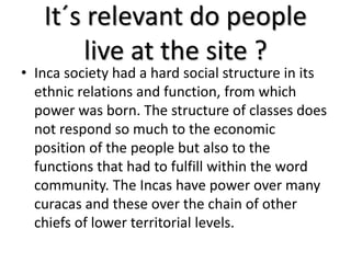 It´s relevant do people
live at the site ?
• Inca society had a hard social structure in its
ethnic relations and function, from which
power was born. The structure of classes does
not respond so much to the economic
position of the people but also to the
functions that had to fulfill within the word
community. The Incas have power over many
curacas and these over the chain of other
chiefs of lower territorial levels.
 
