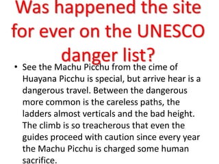 Was happened the site
for ever on the UNESCO
danger list?• See the Machu Picchu from the cime of
Huayana Picchu is special, but arrive hear is a
dangerous travel. Between the dangerous
more common is the careless paths, the
ladders almost verticals and the bad height.
The climb is so treacherous that even the
guides proceed with caution since every year
the Machu Picchu is charged some human
sacrifice.
 