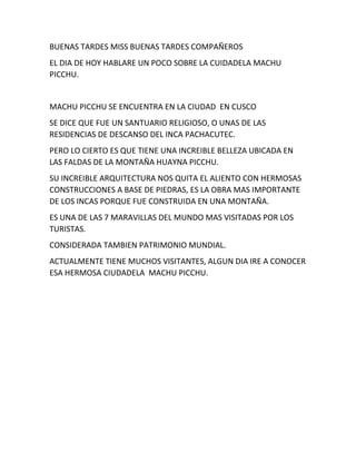 BUENAS TARDES MISS BUENAS TARDES COMPAÑEROS
EL DIA DE HOY HABLARE UN POCO SOBRE LA CUIDADELA MACHU
PICCHU.
MACHU PICCHU SE ENCUENTRA EN LA CIUDAD EN CUSCO
SE DICE QUE FUE UN SANTUARIO RELIGIOSO, O UNAS DE LAS
RESIDENCIAS DE DESCANSO DEL INCA PACHACUTEC.
PERO LO CIERTO ES QUE TIENE UNA INCREIBLE BELLEZA UBICADA EN
LAS FALDAS DE LA MONTAÑA HUAYNA PICCHU.
SU INCREIBLE ARQUITECTURA NOS QUITA EL ALIENTO CON HERMOSAS
CONSTRUCCIONES A BASE DE PIEDRAS, ES LA OBRA MAS IMPORTANTE
DE LOS INCAS PORQUE FUE CONSTRUIDA EN UNA MONTAÑA.
ES UNA DE LAS 7 MARAVILLAS DEL MUNDO MAS VISITADAS POR LOS
TURISTAS.
CONSIDERADA TAMBIEN PATRIMONIO MUNDIAL.
ACTUALMENTE TIENE MUCHOS VISITANTES, ALGUN DIA IRE A CONOCER
ESA HERMOSA CIUDADELA MACHU PICCHU.
 