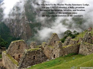 The only hotel is the Machu Picchu Sanctuary Lodge. You pay US$715 (double), a hefty premium because of the location, location, and location.  Guests of this hotel can enjoy the magnificent isolation of the sanctuary. 