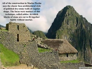 All of the construction in Machu Picchu uses the classic Inca architectural style of polished dry-stone walls of regular shape. The Incas were masters of this technique, called ashlar, in which blocks of stone are cut to fit together tightly without mortar.  
