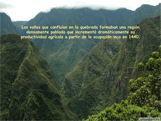 Los valles que confluían en la quebrada formaban una región densamente poblada que incrementó dramáticamente su productividad agrícola a partir de la ocupación inca en 1440. 