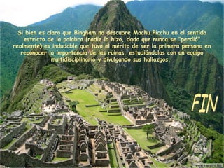 Si bien es claro que Bingham no descubre Machu Picchu en el sentido estricto de la palabra (nadie lo hizo, dado que nunca se "perdió" realmente) es indudable que tuvo el mérito de ser la primera persona en reconocer la importancia de las ruinas, estudiándolas con un equipo multidisciplinario y divulgando sus hallazgos.  FIN 