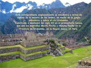 Este extraordinario emplazamiento se encuentra a mitad de camino de la meseta de los Andes, en medio de la jungla amazónica y sobre el río Urubamba . C onstruido a mediados del  siglo XV  en el promontorio rocoso que une las montañas Machu Picchu y  Huayna Picchu  en la Provincia de  Urubamba , en la Región  Cusco , en  Perú . 