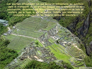 L as enormes dificultades con que debieron enfrentarse los quechuas para el transporte de los grandes bloques que se emplearon en su construcción, determina que Machu Picchu haya adquirido un halo de misterio que le hace, si ello es posible, todavía más interesante y atrayente a los ojos de los viajeros ávidos de aventura.  
