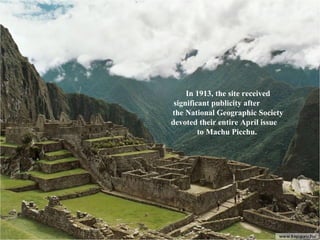 In 1913, the site received significant publicity after  the National Geographic Society devoted their entire April issue  to Machu Picchu.  