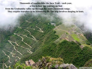 Thousands of tourists hike the Inca Trail – each year,  a two to four day journey on foot from the Urubamba valley up through the Andes mountain range.  They require travelers to be reasonably fit. The trip involves sleeping in tents.   