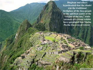 Bingham and others hypothesized that the citadel was the traditional birthplace of the Inca people or the spiritual center of the “virgins of the sun,” while curators of a recent exhibit have speculated that Machu Picchu was a royal retreat.  