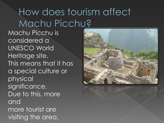 How does tourism affect Machu Picchu? Machu Picchu is considered a UNESCO World Heritage site.  This means that it has a special culture or physical significance.  Due to this, more and                                        more tourist are visiting the area.  