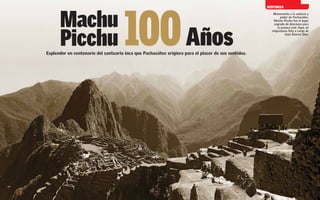 100 Años
                                                                                                          HISTORIA




           Machu
                                                                                                            Monumento a la audacia y
                                                                                                                 poder de Pachacútec,
                                                                                                             Machu Picchu fue el lugar
                                                                                                             sagrado de descanso para




           Picchu
                                                                                                               la panaca real. Aquí, en
                                                                                                            majestuosa foto a cargo de
                                                                                                                    José Álvarez Blas.




     Esplendor en centenario del santuario inca que Pachacútec erigiera para el placer de sus sentidos.




48                                                                                                                                  49
 