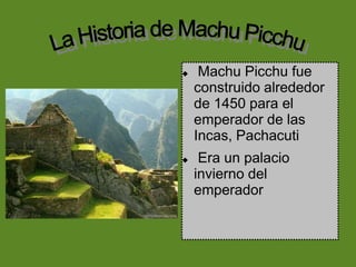 La Historia de Machu Picchu Machu Picchu fue construido alrededor de 1450 para el emperador de las Incas, Pachacuti