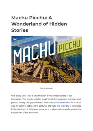 Machu Picchu: A
Wonderland of Hidden
Stories
Source- wikipedia
With every step, I lost a small fraction of my consciousness. I was
intoxicated. The breeze traveled long through the mountains and seas and
peeped through the gaps between the stones at Machu Picchu. As if the air
was the catalyst between the centuries-old walls and the story of the hands
that made them. It whispered in my ears, unclear and camouflaged with the
sweet smell of the mountains.
 