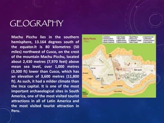 GEOGRAPHY
Machu Picchu lies in the southern
hemisphere, 13.164 degrees south of
the equator.It is 80 kilometres (50
miles) northwest of Cusco, on the crest
of the mountain Machu Picchu, located
about 2,430 metres (7,970 feet) above
mean sea level, over 1,000 metres
(3,300 ft) lower than Cusco, which has
an elevation of 3,600 metres (11,800
ft). As such, it had a milder climate than
the Inca capital. It is one of the most
important archaeological sites in South
America, one of the most visited tourist
attractions in all of Latin America and
the most visited tourist attraction in
Peru.
 