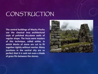 CONSTRUCTION
The central buildings of Machu Picchu
use the classical Inca architectural
style of polished dry-stone walls of
regular shape. The Incas were masters
of this technique, called ashlar, in
which blocks of stone are cut to fit
together tightly without mortar. Many
junctions in the central city are so
perfect that it is said not even a blade
of grass fits between the stones.
 