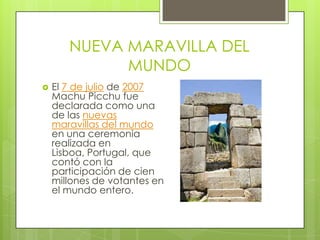 NUEVA MARAVILLA DEL MUNDOEl 7 de julio de 2007 Machu Picchu fue declarada como una de las nuevas maravillas del mundo en una ceremonia realizada en Lisboa, Portugal, que contó con la participación de cien millones de votantes en el mundo entero.